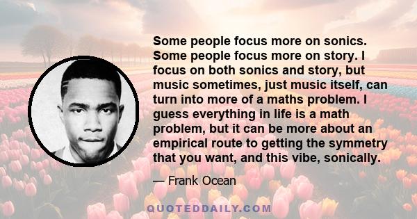 Some people focus more on sonics. Some people focus more on story. I focus on both sonics and story, but music sometimes, just music itself, can turn into more of a maths problem. I guess everything in life is a math