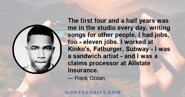 The first four and a half years was me in the studio every day, writing songs for other people. I had jobs, too - eleven jobs. I worked at Kinko's, Fatburger, Subway - I was a sandwich artist - and I was a claims