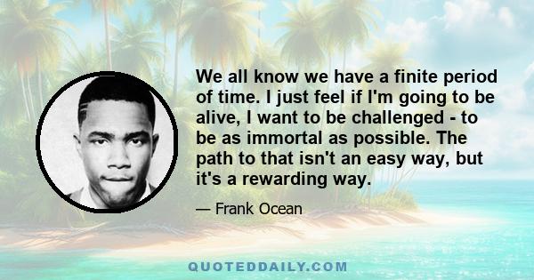 We all know we have a finite period of time. I just feel if I'm going to be alive, I want to be challenged - to be as immortal as possible. The path to that isn't an easy way, but it's a rewarding way.