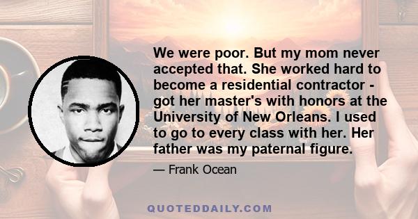 We were poor. But my mom never accepted that. She worked hard to become a residential contractor - got her master's with honors at the University of New Orleans. I used to go to every class with her. Her father was my