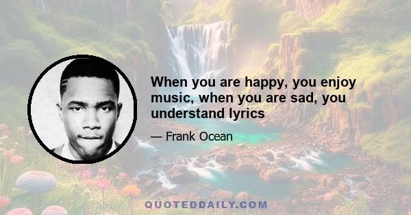 When you are happy, you enjoy music, when you are sad, you understand lyrics