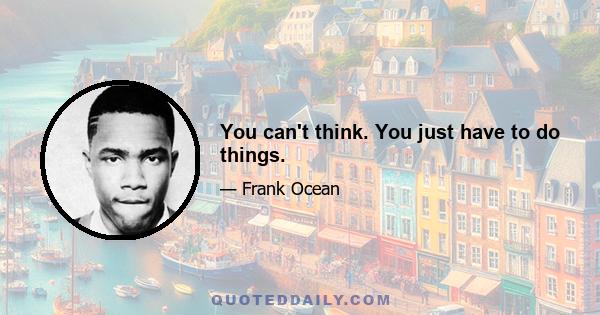 You can't think. You just have to do things.