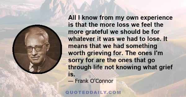 All I know from my own experience is that the more loss we feel the more grateful we should be for whatever it was we had to lose. It means that we had something worth grieving for. The ones I'm sorry for are the ones