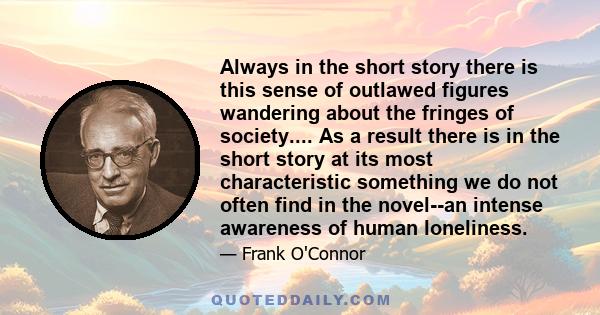 Always in the short story there is this sense of outlawed figures wandering about the fringes of society.... As a result there is in the short story at its most characteristic something we do not often find in the