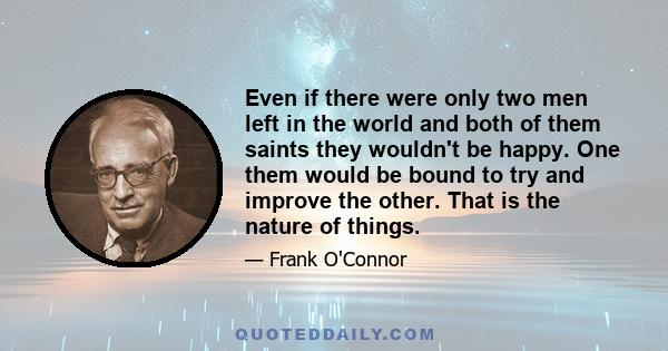 Even if there were only two men left in the world and both of them saints they wouldn't be happy. One them would be bound to try and improve the other. That is the nature of things.