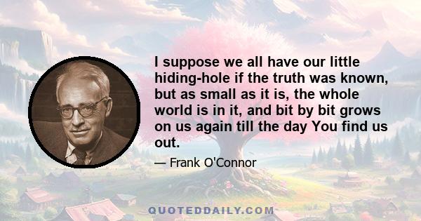 I suppose we all have our little hiding-hole if the truth was known, but as small as it is, the whole world is in it, and bit by bit grows on us again till the day You find us out.