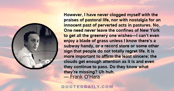 However, I have never clogged myself with the praises of pastoral life, nor with nostalgia for an innocent past of perverted acts in pastures. No. One need never leave the confines of New York to get all the greenery