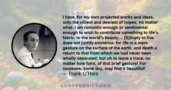 I have, for my own projected works and ideas, only the silliest and dewiest of hopes; no matter what, I am romantic enough or sentimental enough to wish to contribute something to life's fabric, to the world's