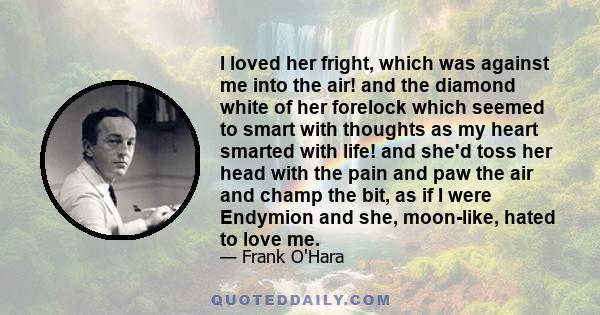 I loved her fright, which was against me into the air! and the diamond white of her forelock which seemed to smart with thoughts as my heart smarted with life! and she'd toss her head with the pain and paw the air and