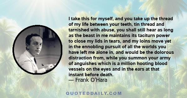 I take this for myself, and you take up the thread of my life between your teeth, tin thread and tarnished with abuse, you shall still hear as long as the beast in me maintains its taciturn power to close my lids in