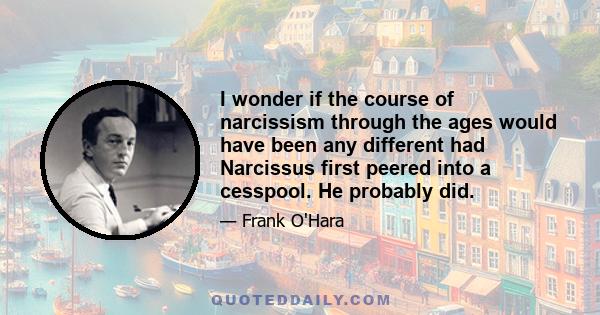 I wonder if the course of narcissism through the ages would have been any different had Narcissus first peered into a cesspool. He probably did.