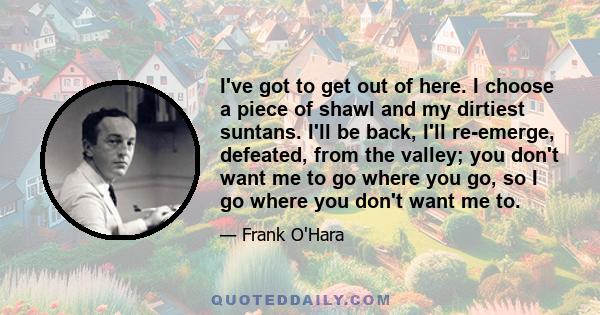 I've got to get out of here. I choose a piece of shawl and my dirtiest suntans. I'll be back, I'll re-emerge, defeated, from the valley; you don't want me to go where you go, so I go where you don't want me to.