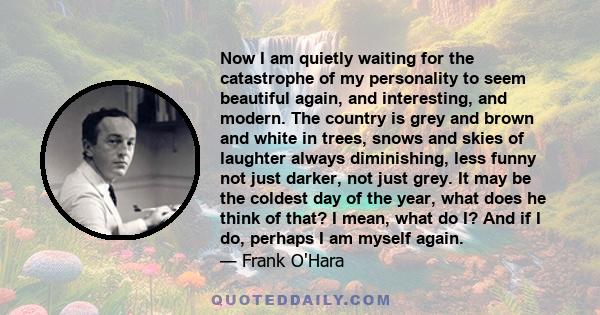 Now I am quietly waiting for the catastrophe of my personality to seem beautiful again, and interesting, and modern. The country is grey and brown and white in trees, snows and skies of laughter always diminishing, less 