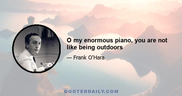 O my enormous piano, you are not like being outdoors