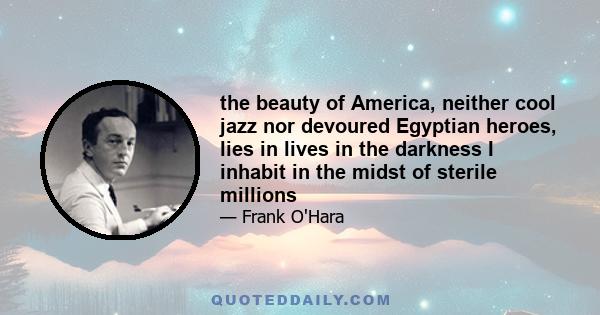 the beauty of America, neither cool jazz nor devoured Egyptian heroes, lies in lives in the darkness I inhabit in the midst of sterile millions