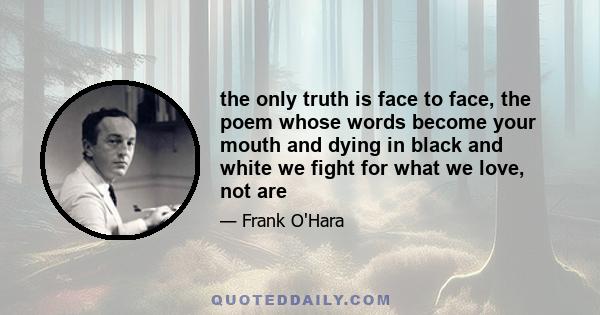 the only truth is face to face, the poem whose words become your mouth and dying in black and white we fight for what we love, not are