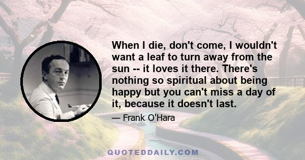 When I die, don't come, I wouldn't want a leaf to turn away from the sun -- it loves it there. There's nothing so spiritual about being happy but you can't miss a day of it, because it doesn't last.