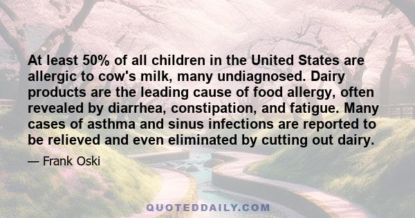 At least 50% of all children in the United States are allergic to cow's milk, many undiagnosed. Dairy products are the leading cause of food allergy, often revealed by diarrhea, constipation, and fatigue. Many cases of