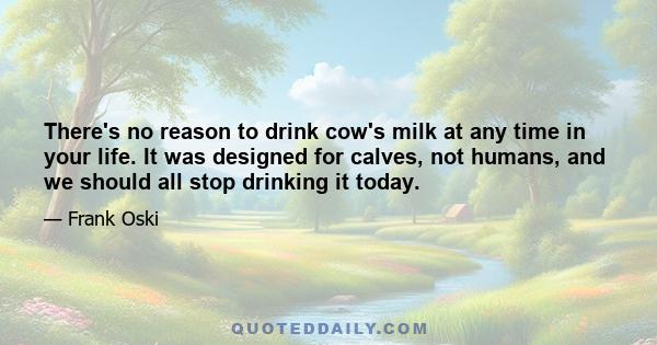 There's no reason to drink cow's milk at any time in your life. It was designed for calves, not humans, and we should all stop drinking it today.