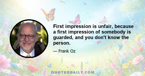 First impression is unfair, because a first impression of somebody is guarded, and you don't know the person.