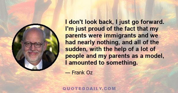 I don't look back, I just go forward. I'm just proud of the fact that my parents were immigrants and we had nearly nothing, and all of the sudden, with the help of a lot of people and my parents as a model, I amounted