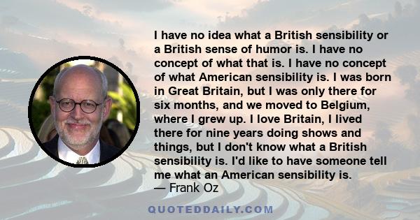 I have no idea what a British sensibility or a British sense of humor is. I have no concept of what that is. I have no concept of what American sensibility is. I was born in Great Britain, but I was only there for six