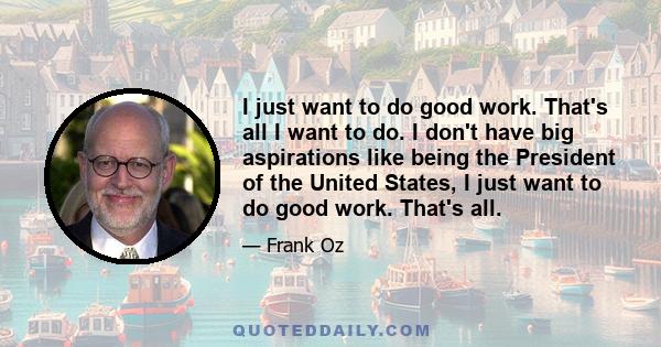 I just want to do good work. That's all I want to do. I don't have big aspirations like being the President of the United States, I just want to do good work. That's all.