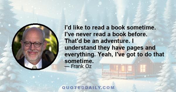 I'd like to read a book sometime. I've never read a book before. That'd be an adventure. I understand they have pages and everything. Yeah, I've got to do that sometime.