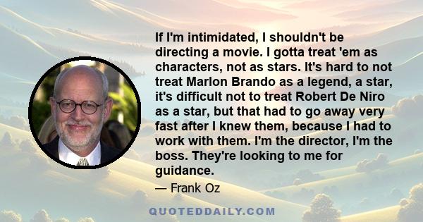 If I'm intimidated, I shouldn't be directing a movie. I gotta treat 'em as characters, not as stars. It's hard to not treat Marlon Brando as a legend, a star, it's difficult not to treat Robert De Niro as a star, but