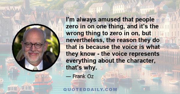 I'm always amused that people zero in on one thing, and it's the wrong thing to zero in on, but nevertheless, the reason they do that is because the voice is what they know - the voice represents everything about the