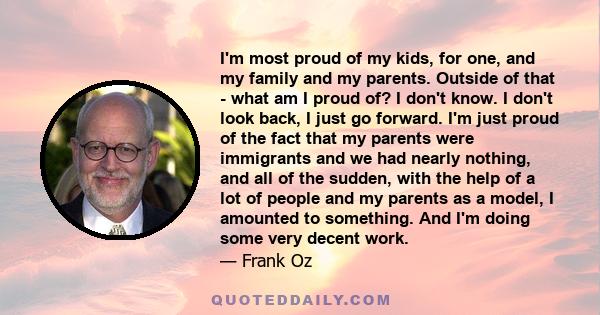 I'm most proud of my kids, for one, and my family and my parents. Outside of that - what am I proud of? I don't know. I don't look back, I just go forward. I'm just proud of the fact that my parents were immigrants and