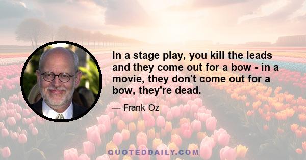 In a stage play, you kill the leads and they come out for a bow - in a movie, they don't come out for a bow, they're dead.