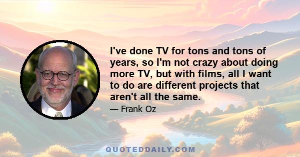 I've done TV for tons and tons of years, so I'm not crazy about doing more TV, but with films, all I want to do are different projects that aren't all the same.