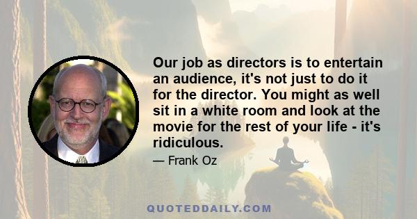 Our job as directors is to entertain an audience, it's not just to do it for the director. You might as well sit in a white room and look at the movie for the rest of your life - it's ridiculous.