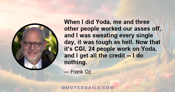 When I did Yoda, me and three other people worked our asses off, and I was sweating every single day, it was tough as hell. Now that it's CGI, 24 people work on Yoda, and I get all the credit -- I do nothing.