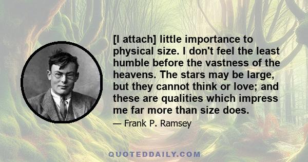 [I attach] little importance to physical size. I don't feel the least humble before the vastness of the heavens. The stars may be large, but they cannot think or love; and these are qualities which impress me far more