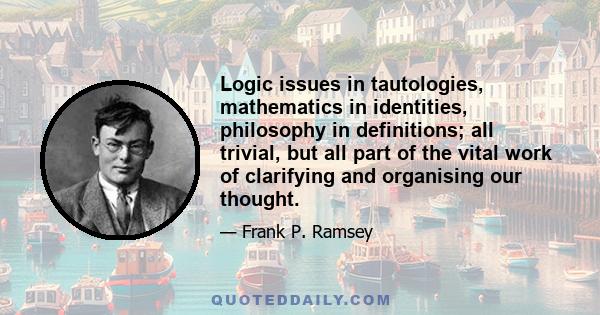 Logic issues in tautologies, mathematics in identities, philosophy in definitions; all trivial, but all part of the vital work of clarifying and organising our thought.