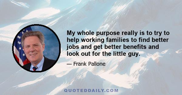 My whole purpose really is to try to help working families to find better jobs and get better benefits and look out for the little guy.