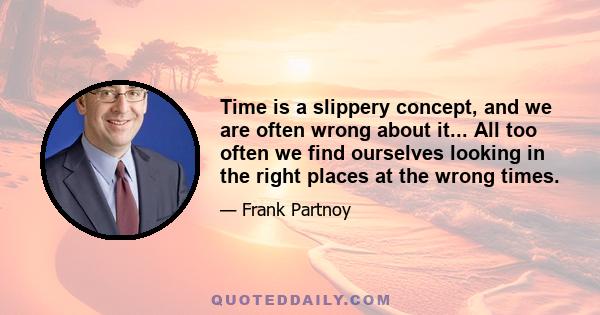 Time is a slippery concept, and we are often wrong about it... All too often we find ourselves looking in the right places at the wrong times.