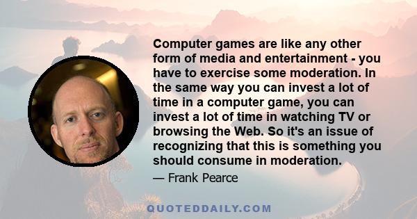 Computer games are like any other form of media and entertainment - you have to exercise some moderation. In the same way you can invest a lot of time in a computer game, you can invest a lot of time in watching TV or