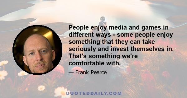 People enjoy media and games in different ways - some people enjoy something that they can take seriously and invest themselves in. That's something we're comfortable with.