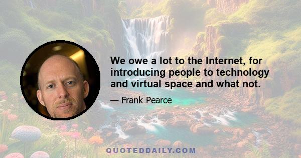 We owe a lot to the Internet, for introducing people to technology and virtual space and what not.