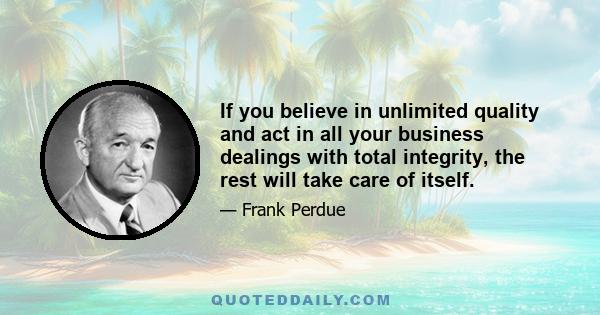 If you believe in unlimited quality and act in all your business dealings with total integrity, the rest will take care of itself.