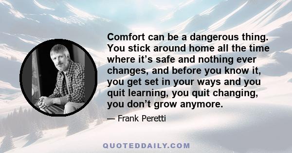 Comfort can be a dangerous thing. You stick around home all the time where it’s safe and nothing ever changes, and before you know it, you get set in your ways and you quit learning, you quit changing, you don’t grow