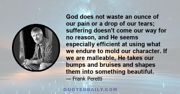 God does not waste an ounce of our pain or a drop of our tears; suffering doesn't come our way for no reason, and He seems especially efficient at using what we endure to mold our character. If we are malleable, He