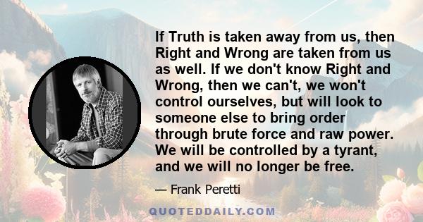 If Truth is taken away from us, then Right and Wrong are taken from us as well. If we don't know Right and Wrong, then we can't, we won't control ourselves, but will look to someone else to bring order through brute