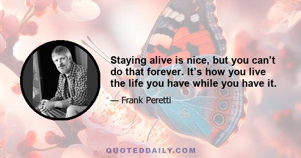 Staying alive is nice, but you can’t do that forever. It’s how you live the life you have while you have it.