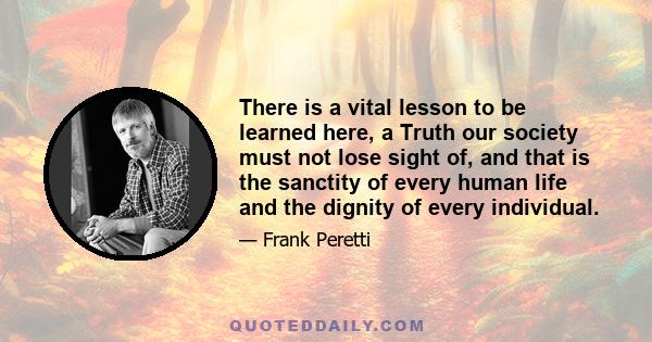 There is a vital lesson to be learned here, a Truth our society must not lose sight of, and that is the sanctity of every human life and the dignity of every individual.