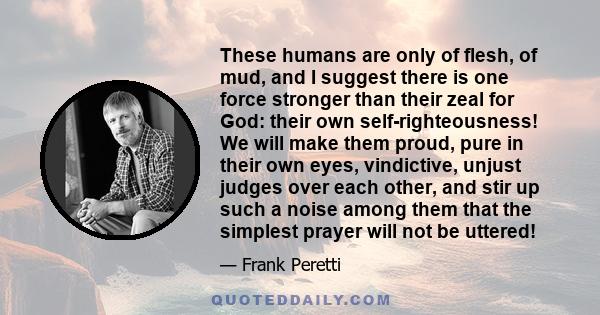 These humans are only of flesh, of mud, and I suggest there is one force stronger than their zeal for God: their own self-righteousness! We will make them proud, pure in their own eyes, vindictive, unjust judges over