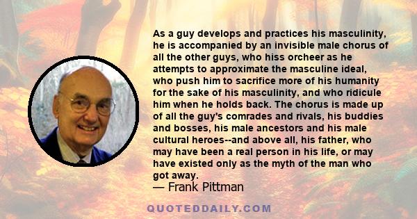 As a guy develops and practices his masculinity, he is accompanied by an invisible male chorus of all the other guys, who hiss orcheer as he attempts to approximate the masculine ideal, who push him to sacrifice more of 